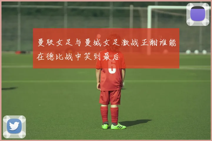 曼联女足与曼城女足激战正酣谁能在德比战中笑到最后